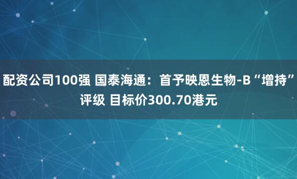 配资公司100强 国泰海通：首予映恩生物-B“增持”评级 目标价300.70港元