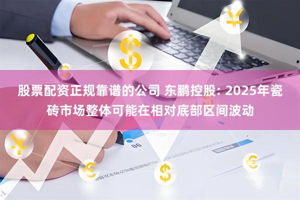 股票配资正规靠谱的公司 东鹏控股: 2025年瓷砖市场整体可能在相对底部区间波动