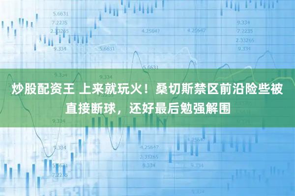 炒股配资王 上来就玩火！桑切斯禁区前沿险些被直接断球，还好最后勉强解围