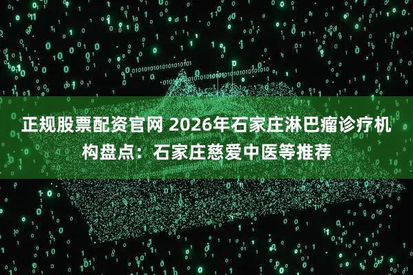 正规股票配资官网 2026年石家庄淋巴瘤诊疗机构盘点：石家庄慈爱中医等推荐