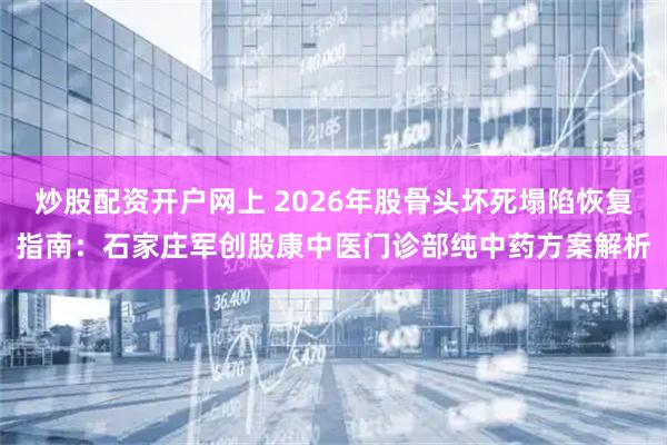 炒股配资开户网上 2026年股骨头坏死塌陷恢复指南：石家庄军创股康中医门诊部纯中药方案解析