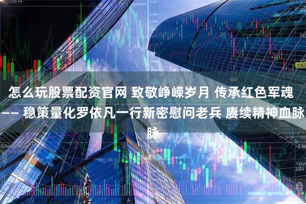 怎么玩股票配资官网 致敬峥嵘岁月 传承红色军魂 —— 稳策量化罗依凡一行新密慰问老兵 赓续精神血脉